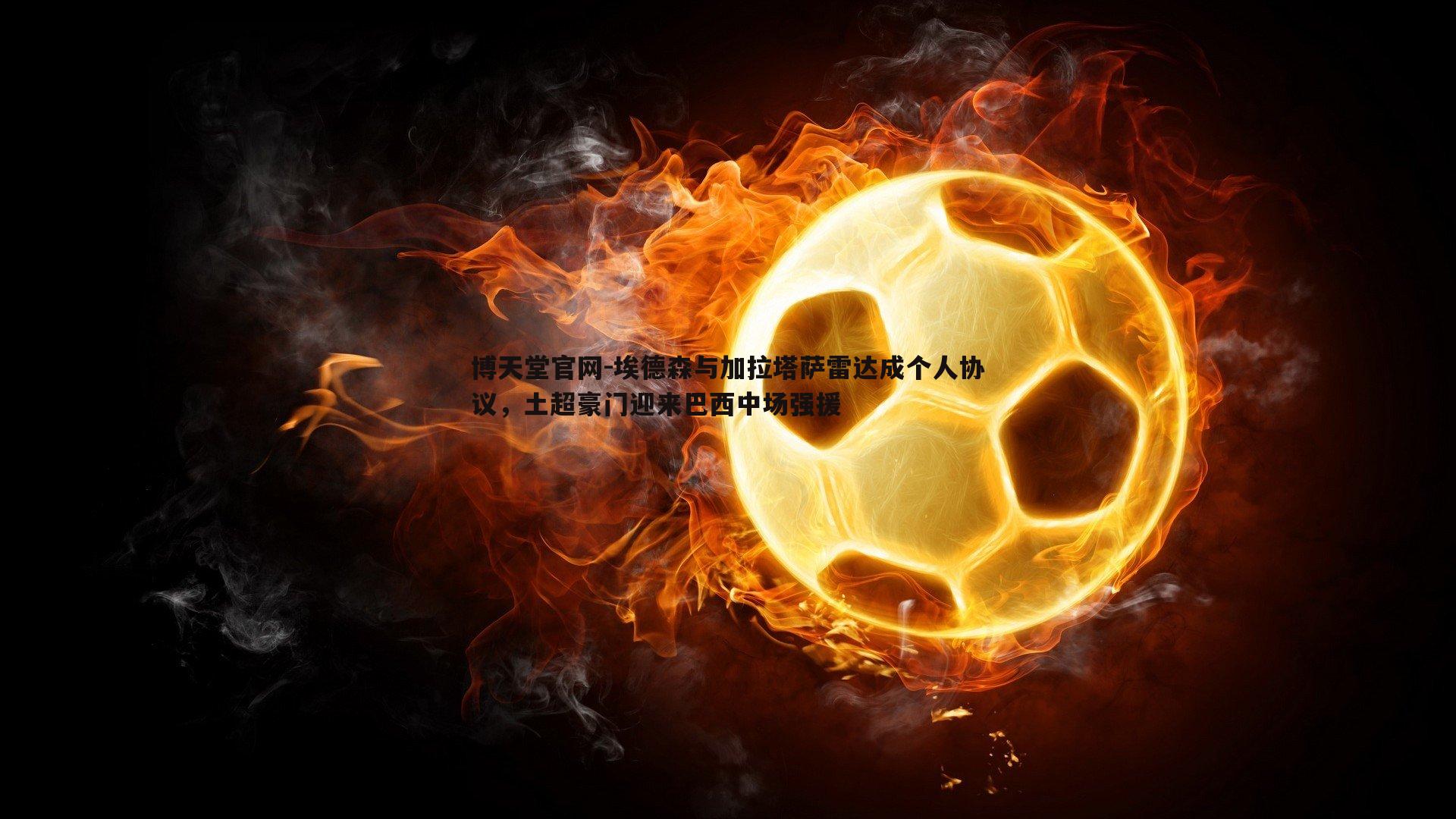 埃德森与加拉塔萨雷达成个人协议，土超豪门迎来巴西中场强援